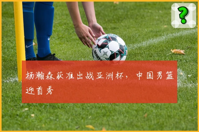 杨瀚森获准出战亚洲杯,中国男篮迎首秀