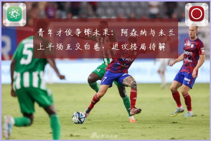 青年才俊争锋未果:阿森纳与米兰上半场互交白卷,进攻格局待解