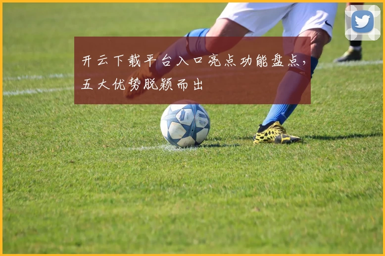 开云下载平台入口亮点功能盘点，五大优势脱颖而出