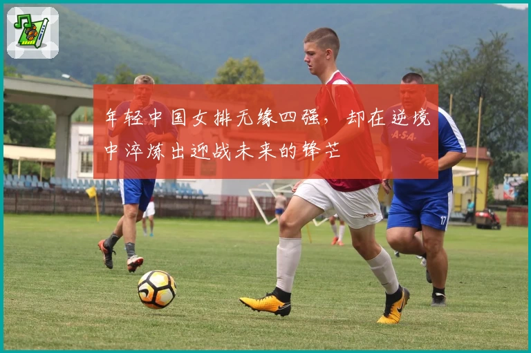 年轻中国女排无缘四强,却在逆境中淬炼出迎战未来的锋芒