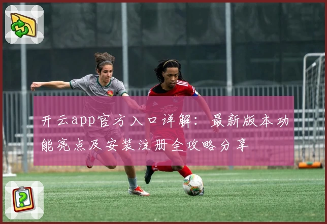 开云app官方入口详解：最新版本功能亮点及安装注册全攻略分享