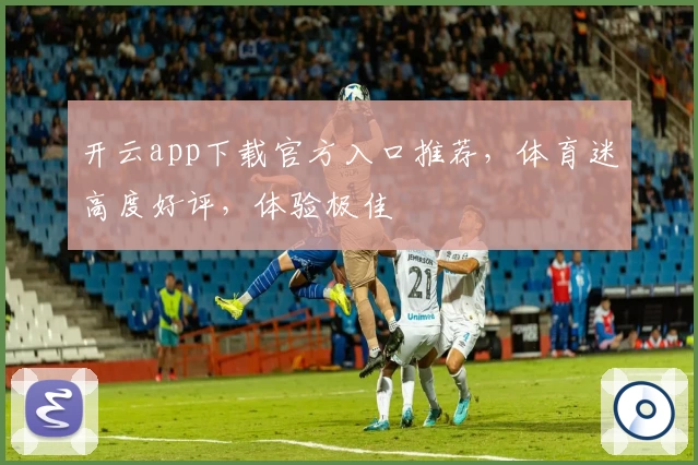开云app下载官方入口推荐，体育迷高度好评，体验极佳