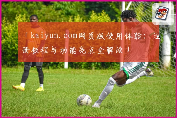 「kaiyun.com网页版使用体验:注册教程与功能亮点全解读」