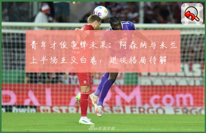 青年才俊争锋未果:阿森纳与米兰上半场互交白卷,进攻格局待解