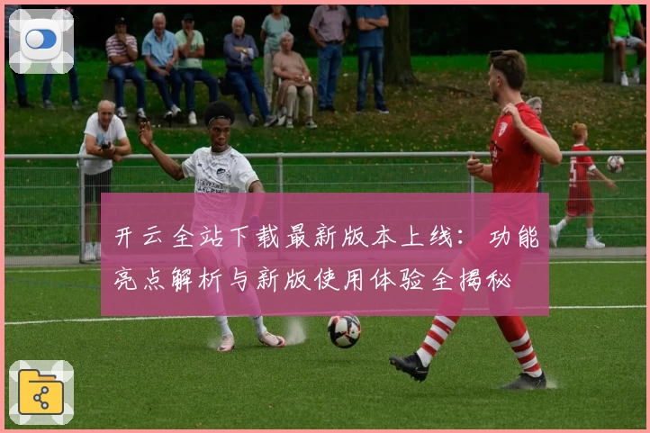 开云全站下载最新版本上线：功能亮点解析与新版使用体验全揭秘