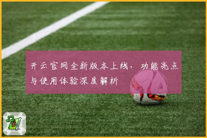 开云官网全新版本上线，功能亮点与使用体验深度解析