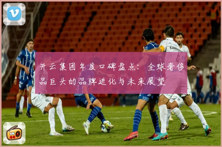 开云集团年度口碑盘点：全球奢侈品巨头的品牌进化与未来展望