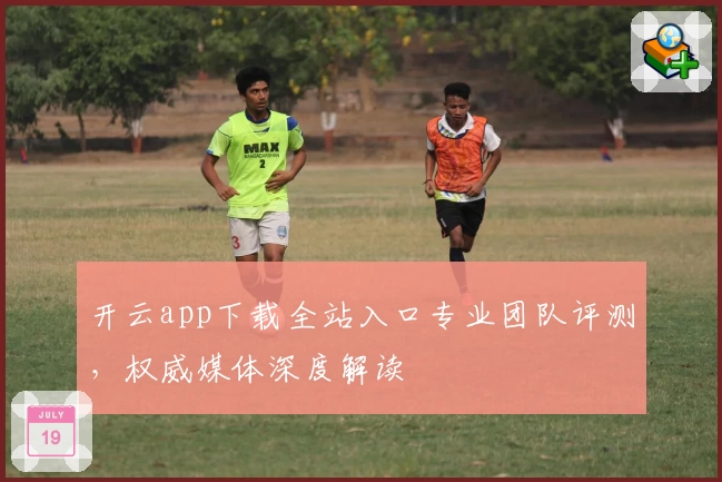 开云app下载全站入口专业团队评测,权威媒体深度解读