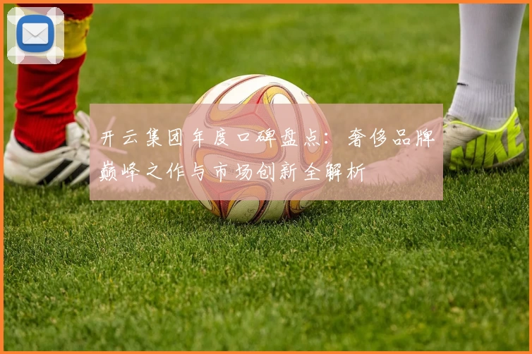 开云集团年度口碑盘点：奢侈品牌巅峰之作与市场创新全解析