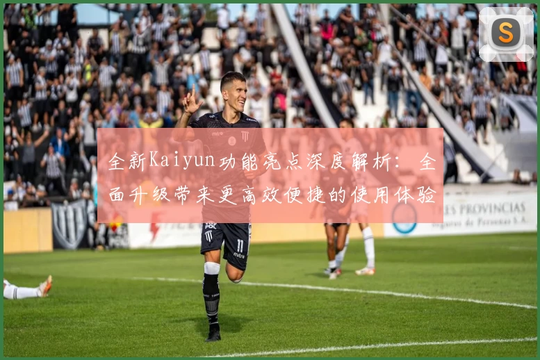 全新Kaiyun功能亮点深度解析:全面升级带来更高效便捷的使用体验