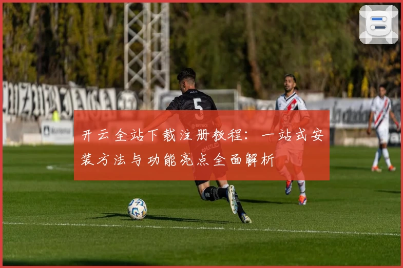 开云全站下载注册教程：一站式安装方法与功能亮点全面解析